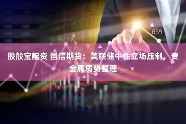 股般宝配资 国信期货：美联储中性立场压制，贵金属弱势整理