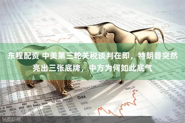 东程配资 中美第三轮关税谈判在即，特朗普突然亮出三张底牌，中方为何如此底气