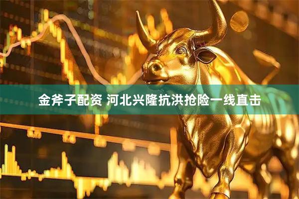 金斧子配资 河北兴隆抗洪抢险一线直击
