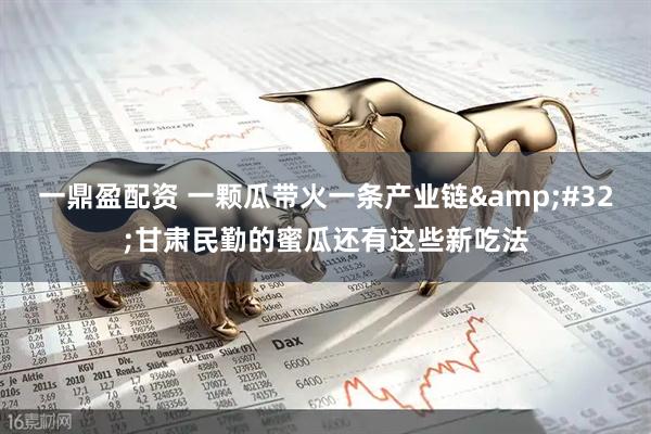 一鼎盈配资 一颗瓜带火一条产业链&#32;甘肃民勤的蜜瓜还有这些新吃法