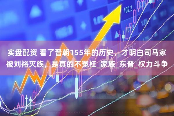 实盘配资 看了晋朝155年的历史，才明白司马家被刘裕灭族，是真的不冤枉_家族_东晋_权力斗争