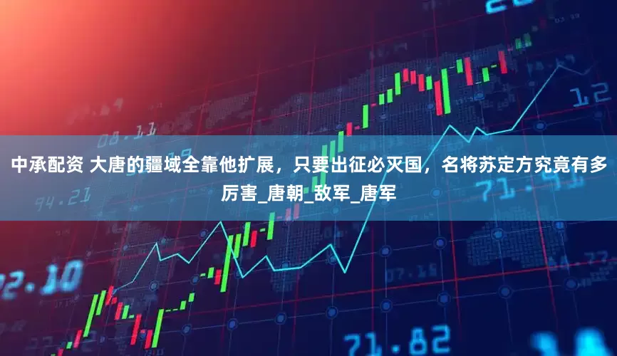 中承配资 大唐的疆域全靠他扩展，只要出征必灭国，名将苏定方究竟有多厉害_唐朝_敌军_唐军
