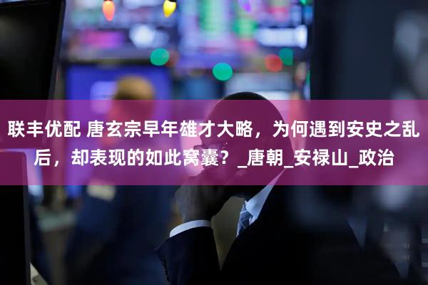 联丰优配 唐玄宗早年雄才大略，为何遇到安史之乱后，却表现的如此窝囊？_唐朝_安禄山_政治