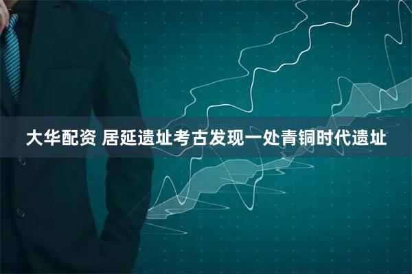 大华配资 居延遗址考古发现一处青铜时代遗址