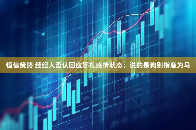 恒信策略 经纪人否认回应娜扎感情状态：说的是狗别指鹿为马