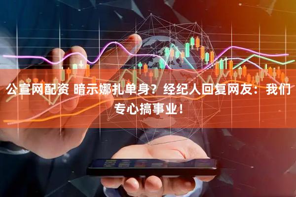 公宣网配资 暗示娜扎单身？经纪人回复网友：我们专心搞事业！