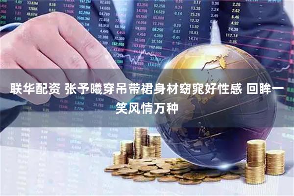 联华配资 张予曦穿吊带裙身材窈窕好性感 回眸一笑风情万种