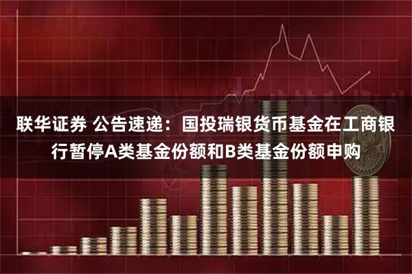 联华证券 公告速递：国投瑞银货币基金在工商银行暂停A类基金份额和B类基金份额申购