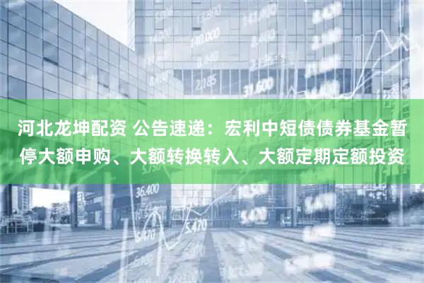 河北龙坤配资 公告速递：宏利中短债债券基金暂停大额申购、大额转换转入、大额定期定额投资