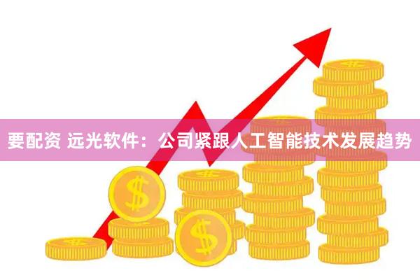 要配资 远光软件：公司紧跟人工智能技术发展趋势