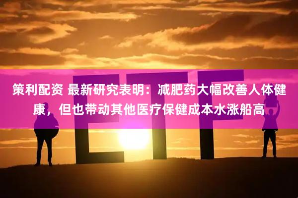 策利配资 最新研究表明：减肥药大幅改善人体健康，但也带动其他医疗保健成本水涨船高