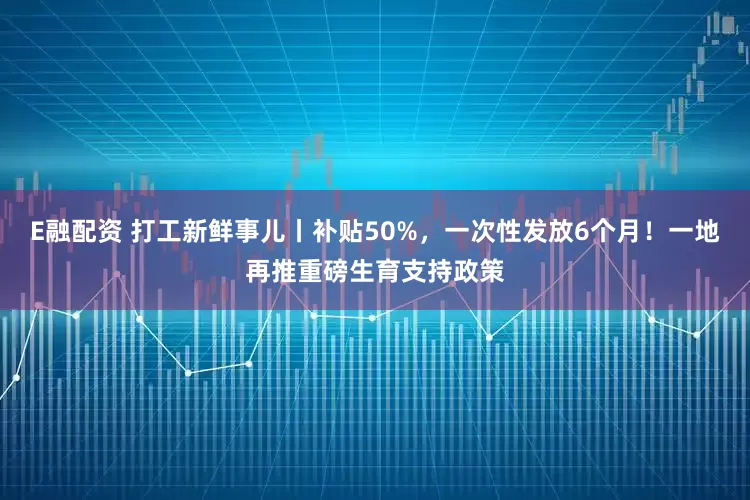 E融配资 打工新鲜事儿丨补贴50%，一次性发放6个月！一地再推重磅生育支持政策