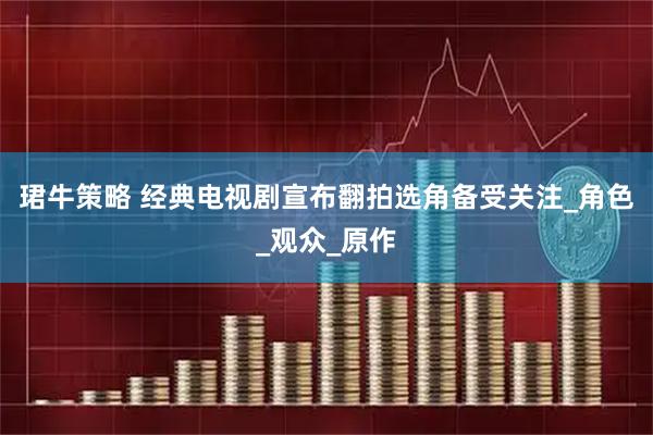 珺牛策略 经典电视剧宣布翻拍选角备受关注_角色_观众_原作