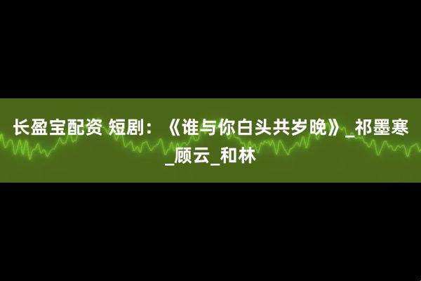 长盈宝配资 短剧：《谁与你白头共岁晚》_祁墨寒_顾云_和林