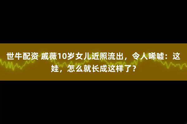 世牛配资 戚薇10岁女儿近照流出，令人唏嘘：这娃，怎么就长成这样了？