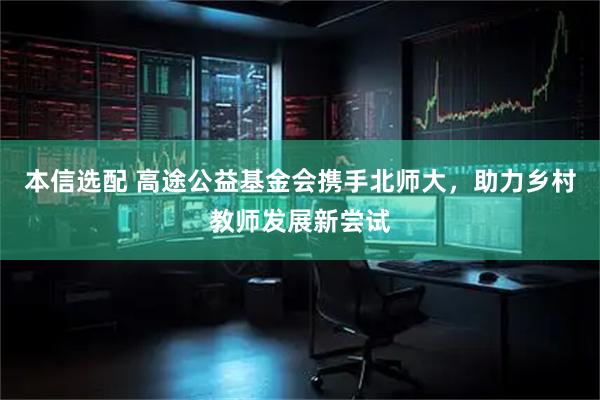 本信选配 高途公益基金会携手北师大，助力乡村教师发展新尝试
