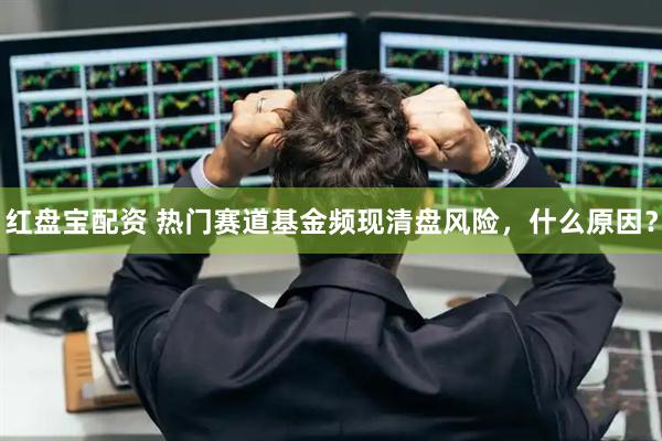 红盘宝配资 热门赛道基金频现清盘风险，什么原因？