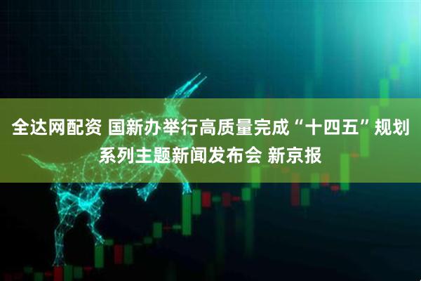 全达网配资 国新办举行高质量完成“十四五”规划系列主题新闻发布会 新京报