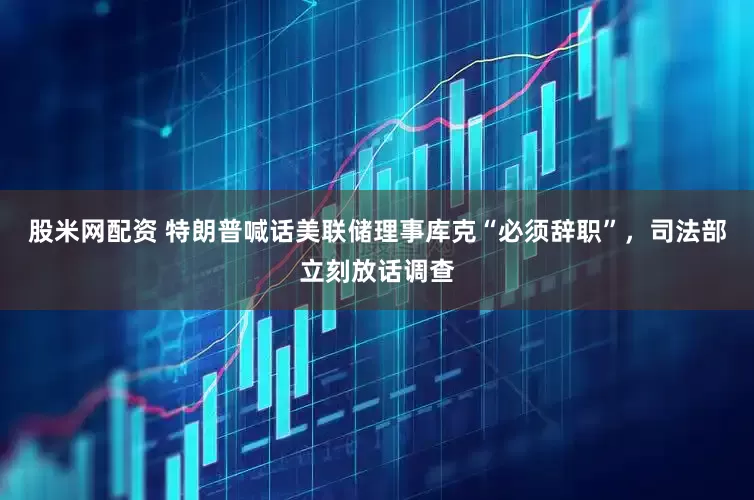 股米网配资 特朗普喊话美联储理事库克“必须辞职”，司法部立刻放话调查
