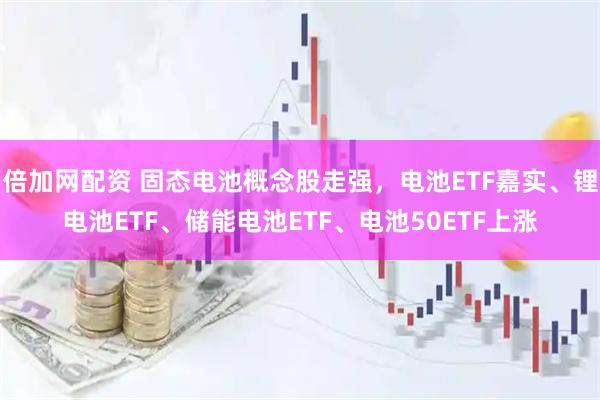 倍加网配资 固态电池概念股走强，电池ETF嘉实、锂电池ETF、储能电池ETF、电池50ETF上涨