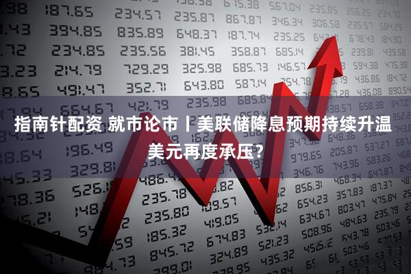 指南针配资 就市论市丨美联储降息预期持续升温 美元再度承压？