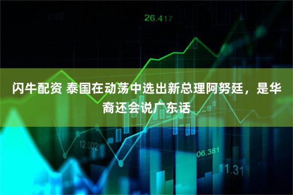 闪牛配资 泰国在动荡中选出新总理阿努廷，是华裔还会说广东话
