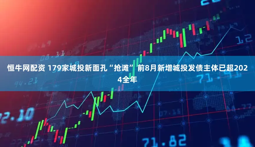恒牛网配资 179家城投新面孔“抢滩” 前8月新增城投发债主体已超2024全年