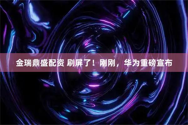 金瑞鼎盛配资 刷屏了！刚刚，华为重磅宣布