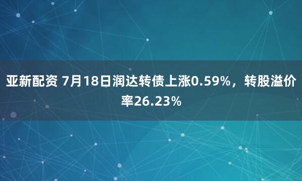亚新配资 7月18日润达转债上涨0.59%,转股溢价率26.23%