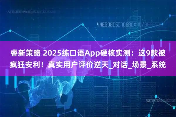 睿新策略 2025练口语App硬核实测：这9款被疯狂安利！真实用户评价逆天_对话_场景_系统