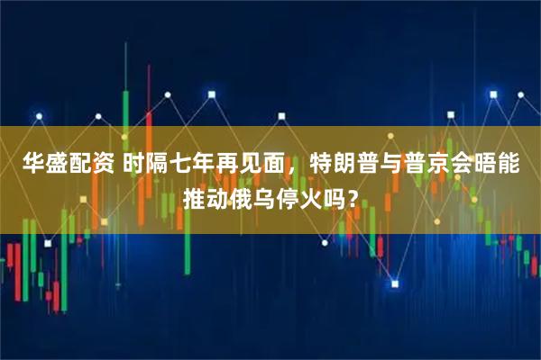 华盛配资 时隔七年再见面，特朗普与普京会晤能推动俄乌停火吗？