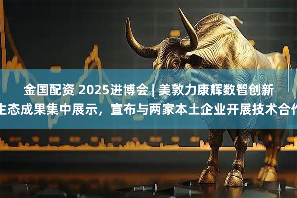 金国配资 2025进博会 | 美敦力康辉数智创新生态成果集中展示,宣布与两家本土企业开展技术合作
