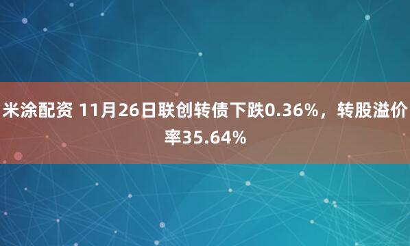 米涂配资 11月26日联创转债下跌0.36%，转股溢价率35.64%