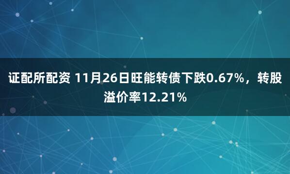 证配所配资 11月26日旺能转债下跌0.67%，转股溢价率12.21%