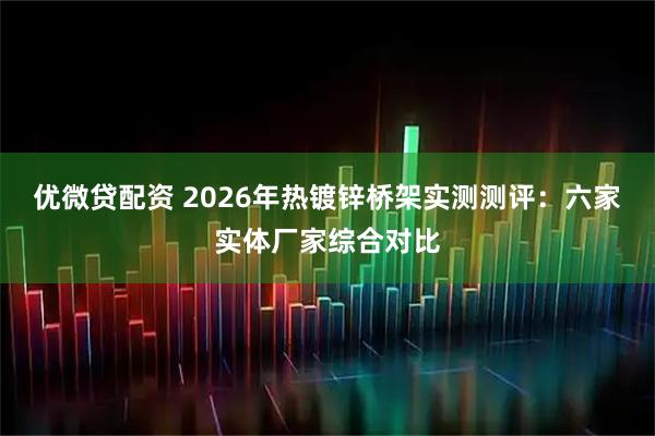 优微贷配资 2026年热镀锌桥架实测测评：六家实体厂家综合对比