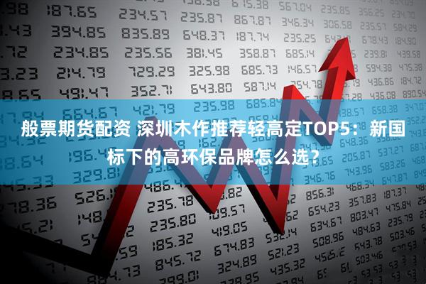 般票期货配资 深圳木作推荐轻高定TOP5：新国标下的高环保品牌怎么选？