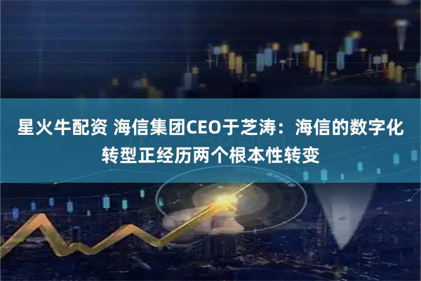 星火牛配资 海信集团CEO于芝涛：海信的数字化转型正经历两个根本性转变